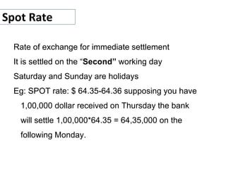 Spot Rate
Rate of exchange for immediate settlement
It is settled on the “Second” working day
Saturday and Sunday are holidays
Eg: SPOT rate: $ 64.35-64.36 supposing you have
1,00,000 dollar received on Thursday the bank
will settle 1,00,000*64.35 = 64,35,000 on the
following Monday.
 