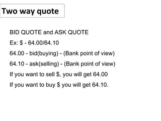 Two way quote
BID QUOTE and ASK QUOTE
Ex: $ - 64.00/64.10
64.00 - bid(buying) - (Bank point of view)
64.10 - ask(selling) - (Bank point of view)
If you want to sell $, you will get 64.00
If you want to buy $ you will get 64.10.
 