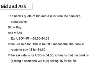 Bid and Ask
The bank’s quote of Bid and Ask is from the banker’s
perspective.
Bid = Buy
Ask = Sell
Eg. USD/INR = 64.50-64.55
If the Bid rate for USD is 64.50 it means that the bank is
ready to buy 1$ for 64.50
If the ask rate is for USD is 64.55, it means that the bank is
(asking if someone will buy) selling 1$ for 64.55.
 