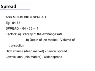 Spread
ASK MINUS BID = SPREAD
Eg. 64-65
SPREAD = 64 - 65 = 1
Factors: a) Stability of the exchange rate
b) Depth of the market - Volume of
transaction
High volume (deep market) - narrow spread
Low volume (thin market) - wider spread
 