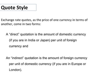 Quote Style
Exchange rate quotes, as the price of one currency in terms of
another, come in two forms:
A “direct” quotation is the amount of domestic currency
(if you are in India or Japan) per unit of foreign
currency and
An “indirect” quotation is the amount of foreign currency
per unit of domestic currency (if you are in Europe or
London).
 