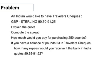 Problem
An Indian would like to have Travelers Cheques :
GBP - STERLING 90.70-91.25
Explain the quote
Compute the spread
How much would you pay for purchasing 250 pounds?
If you have a balance of pounds 23 in Travelers Cheques ,
how many rupees would you receive if the bank in India
quotes 89.65-91.92?
 