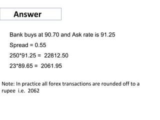 Answer
Bank buys at 90.70 and Ask rate is 91.25
Spread = 0.55
250*91.25 = 22812.50
23*89.65 = 2061.95
Note: In practice all forex transactions are rounded off to a
rupee i.e. 2062
 