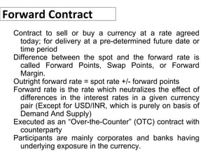 Forward Contract
Contract to sell or buy a currency at a rate agreed
today; for delivery at a pre-determined future date or
time period
Difference between the spot and the forward rate is
called Forward Points, Swap Points, or Forward
Margin.
Outright forward rate = spot rate +/- forward points
Forward rate is the rate which neutralizes the effect of
differences in the interest rates in a given currency
pair (Except for USD/INR, which is purely on basis of
Demand And Supply)
Executed as an “Over-the-Counter” (OTC) contract with
counterparty
Participants are mainly corporates and banks having
underlying exposure in the currency.
 