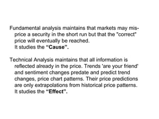 Fundamental and Technical
Fundamental analysis maintains that markets may mis-
price a security in the short run but that the "correct"
price will eventually be reached.
It studies the “Cause”.
Technical Analysis maintains that all information is
reflected already in the price. Trends 'are your friend'
and sentiment changes predate and predict trend
changes, price chart patterns. Their price predictions
are only extrapolations from historical price patterns.
It studies the “Effect”.
Two analytical models
 