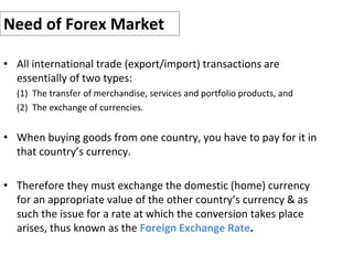 Need of Forex Market
• All international trade (export/import) transactions are
essentially of two types:
(1) The transfer of merchandise, services and portfolio products, and
(2) The exchange of currencies.
• When buying goods from one country, you have to pay for it in
that country’s currency.
• Therefore they must exchange the domestic (home) currency
for an appropriate value of the other country’s currency & as
such the issue for a rate at which the conversion takes place
arises, thus known as the Foreign Exchange Rate.
 