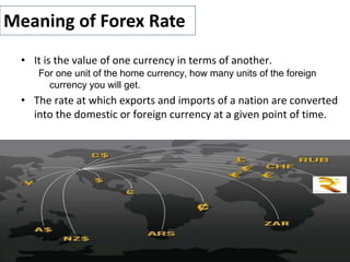 • It is the value of one currency in terms of another.
For one unit of the home currency, how many units of the foreign
currency you will get.
• The rate at which exports and imports of a nation are converted
into the domestic or foreign currency at a given point of time.
Meaning of Forex Rate
 