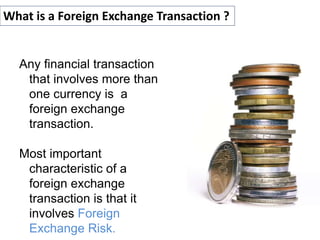 Any financial transaction
that involves more than
one currency is a
foreign exchange
transaction.
Most important
characteristic of a
foreign exchange
transaction is that it
involves Foreign
Exchange Risk.
What is a Foreign Exchange Transaction ?
 