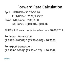 Forward Rate Calculation
Spot USD/INR= 55.75/55.76
EUR/USD= 1.2579/1.2582
Swap INR-June= 7.00/8.00
EUR-June= (-)0.0001/(-)0.0002
EUR/INR Forward rate for value date 30.06.2011
For import transaction:
(1.2582 - 0.0001) * (55.76+0.08) = 70.2523
For export transaction:
(1.2579-0.0002)* (55.75 +0.07) = 70.2048
07/08/13
 