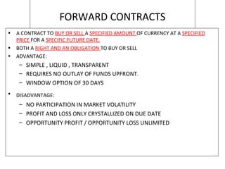FORWARD CONTRACTS
• A CONTRACT TO BUY OR SELL A SPECIFIED AMOUNT OF CURRENCY AT A SPECIFIED
PRICE FOR A SPECIFIC FUTURE DATE.
• BOTH A RIGHT AND AN OBLIGATION TO BUY OR SELL
• ADVANTAGE:
– SIMPLE , LIQUID , TRANSPARENT
– REQUIRES NO OUTLAY OF FUNDS UPFRONT.
– WINDOW OPTION OF 30 DAYS
• DISADVANTAGE:
– NO PARTICIPATION IN MARKET VOLATILITY
– PROFIT AND LOSS ONLY CRYSTALLIZED ON DUE DATE
– OPPORTUNITY PROFIT / OPPORTUNITY LOSS UNLIMITED
 