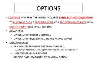 OPTIONS
A CONTRACT WHEREBY THE BUYER ACQUIRES RIGHT BUT NOT OBLIGATION
TO PURCHASE / SELL A SPECIFIED ASSET AT A PRE-DETERMINED PRICE ON A
SPECIFIED DATE. (EUROPEAN OPTION)
• ADVANTAGE:
– OPPORTUNITY PROFIT UNLIMITED
– OPPORTUNITY LOSS LIMITED TO THE PREMIUM PAID
• DISADVANTAGE:
– PRICING LESS TRANSPARENT THAN FORWARD.
FACTOR OF A) SPOT B) STRIKE C) MATURITY D) INT. DIFF E) VOLATILITY
– UPFRONTPREMIUM PAYMENT.
– SPECIFIC DATE MATURITY- NOWINDOW OPTION
 