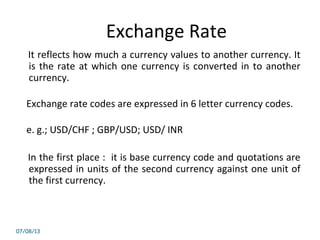 Exchange Rate
It reflects how much a currency values to another currency. It
is the rate at which one currency is converted in to another
currency.
Exchange rate codes are expressed in 6 letter currency codes.
e. g.; USD/CHF ; GBP/USD; USD/ INR
In the first place : it is base currency code and quotations are
expressed in units of the second currency against one unit of
the first currency.
07/08/13
 