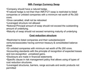 INR- Foreign Currency Swap
•Company should have a natural hedge.
•If natural hedge is not their than INR-FCY swap is restricted to listed
companies or unlisted companies with a minimum net worth of Rs 200
crore.
•Once cancelled, shall not be rebooked
•Leveraged structure not allowed
•Notional Principal amount of swap should not exceed the outstanding
amount of underlying.
•Maturity of swap should not exceed remaining maturity of underlying
Cost reduction structure
•Restricted to listed companies and their subsidaries/joint
ventures/associates having common treasury & consolidated balance
sheet
•Or unlisted companies with minimum net worth of Rs 200 crore.
•Accounting standards with the principle of recognition of expected losses
and non-recognition unrealized gains.
•Disclosure are made in financial statements
•Specific clause in risk management policy that allows using of types of
cost reduction structures.
•Leveraged structures, barriers, range accruals and exotic products not
permitted
 