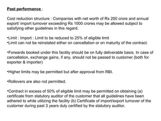 Past performance :
Cost reduction structure : Companies with net worth of Rs 200 crore and annual
export/ import turnover exceeding Rs 1000 crores may be allowed subject to
satisfying other guidelines in this regard.
•Limit : Import : Limit to be reduced to 25% of eligible limit
•Limit can not be reinstated either on cancellation or on maturity of the contract.
•Forwards booked under this facility should be on fully deliverable basis. In case of
cancellation, exchange gains, if any, should not be passed to customer (both for
exporter & importer)
•Higher limits may be permitted but after approval from RBI.
•Rollovers are also not permitted.
•Contract in excess of 50% of eligible limit may be permitted on obtaining (a)
certificate from statutory auditor of the customer that all guidelines have been
adhered to while utilizing the facility (b) Certificate of import/export turnover of the
customer during past 3 years duly certified by the statutory auditor.
 