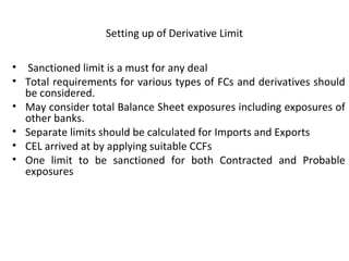 Setting up of Derivative Limit
• Sanctioned limit is a must for any deal
• Total requirements for various types of FCs and derivatives should
be considered.
• May consider total Balance Sheet exposures including exposures of
other banks.
• Separate limits should be calculated for Imports and Exports
• CEL arrived at by applying suitable CCFs
• One limit to be sanctioned for both Contracted and Probable
exposures
 