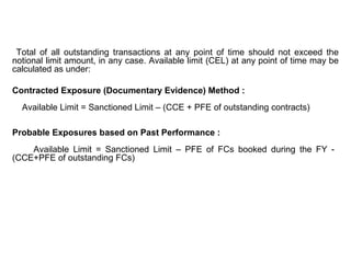 Total of all outstanding transactions at any point of time should not exceed the
notional limit amount, in any case. Available limit (CEL) at any point of time may be
calculated as under:
Contracted Exposure (Documentary Evidence) Method :
Available Limit = Sanctioned Limit – (CCE + PFE of outstanding contracts)
Probable Exposures based on Past Performance :
Available Limit = Sanctioned Limit – PFE of FCs booked during the FY -
(CCE+PFE of outstanding FCs)
 