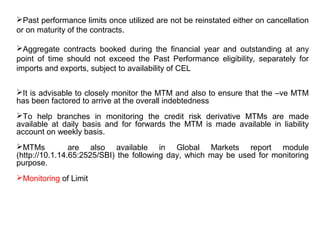 Past performance limits once utilized are not be reinstated either on cancellation
or on maturity of the contracts.
Aggregate contracts booked during the financial year and outstanding at any
point of time should not exceed the Past Performance eligibility, separately for
imports and exports, subject to availability of CEL
It is advisable to closely monitor the MTM and also to ensure that the –ve MTM
has been factored to arrive at the overall indebtedness
To help branches in monitoring the credit risk derivative MTMs are made
available at daily basis and for forwards the MTM is made available in liability
account on weekly basis.
MTMs are also available in Global Markets report module
(http://10.1.14.65:2525/SBI) the following day, which may be used for monitoring
purpose.
Monitoring of Limit
 