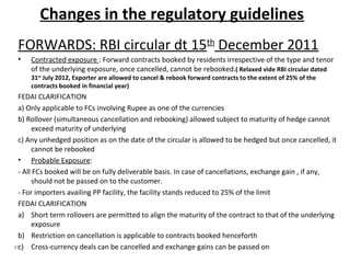 Changes in the regulatory guidelines
FORWARDS: RBI circular dt 15th
December 2011
• Contracted exposure : Forward contracts booked by residents irrespective of the type and tenor
of the underlying exposure, once cancelled, cannot be rebooked.( Relaxed vide RBI circular dated
31st
July 2012, Exporter are allowed to cancel & rebook forward contracts to the extent of 25% of the
contracts booked in financial year)
FEDAI CLARIFICATION
a) Only applicable to FCs involving Rupee as one of the currencies
b) Rollover (simultaneous cancellation and rebooking) allowed subject to maturity of hedge cannot
exceed maturity of underlying
c) Any unhedged position as on the date of the circular is allowed to be hedged but once cancelled, it
cannot be rebooked
• Probable Exposure:
- All FCs booked will be on fully deliverable basis. In case of cancellations, exchange gain , if any,
should not be passed on to the customer.
- For importers availing PP facility, the facility stands reduced to 25% of the limit
FEDAI CLARIFICATION
a) Short term rollovers are permitted to align the maturity of the contract to that of the underlying
exposure
b) Restriction on cancellation is applicable to contracts booked henceforth
c) Cross-currency deals can be cancelled and exchange gains can be passed on45
 