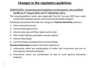 Changes in the regulatory guidelines
DERIVATIVES: ‘Comprehensive Guidelines on Derivatives’ was modified
by RBI on 2nd
August 2011 and 2nd
November 2011.
The revised guidelines which were applicable from 01st
January 2012 have made
a distinction between generic and structured derivative products.
Following instruments fall under the category of Generic derivative products –
1. Forex Forward Contracts
2. Forward Rate Agreements
3. Interest rate caps and floors (plain vanilla only)
4. Plain Vanilla Options (call option and put option)
5. Interest Rate Swaps
6. Currency Swaps including Cross-Currency Swaps
Structured derivative products have been defined as:
1. Instruments which are combinations of either cash instrument and one or
more generic derivative products.
2. Instruments which are combination of two or more generic derivative
products.
46
 