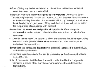 Before offering any derivative product to clients, banks should obtain Board
resolution from the corporate which
a) explicitly mentions the limit assigned by the corporate to the bank. While
monitoring this limit, bank would take into account absolute notional amount
of all outstanding derivative contracts entered into by the corporate with the
bank. In other words, notionals of long and short positions will not be netted
for the purpose of compliance with the limit.
b) mentions the names and designation of the officials of the company
authorised to undertake particular derivative transactions on behalf of the
company.
c) specifies the names of the people to whom transactions should be reported by
the bank. These personnel should be distinct from those authorized to
undertake the transactions.
d) mentions the names and designation of person(s) authorised to sign the ISDA
and similar agreements;
e) mentions specific products that can be transacted by the designated officials
named therein.
It should be ensured that the Board resolution submitted by the company is
signed by a person other than the persons authorized to undertake the
transactions.47
 