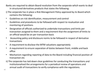 Banks are required to obtain Board resolution from the corporate which wants to deal
in structured derivatives products that states the following:
i) The corporate has in place a Risk Management Policy approved by its Board which
contains the following:
• Guidelines on risk identification, measurement and control
• Guidelines and procedures to be followed with respect to revaluation and
monitoring of positions
• Designation of officials authorized to undertake transactions and limits per
transaction assigned to them and a requirement that the assignment of limits to
an official would be on per transaction basis
• Accounting policy and disclosure norms to be followed in respect of derivative
transactions
• A requirement to disclose the MTM valuations appropriately
• A requirement to ensure separation of duties between front, middle and back
office
• Mechanism regarding reporting of data to the Board including financial position of
transaction etc
ii) The corporate has laid down clear guidelines for conducting the transactions and
institutionalised the arrangements for a periodical review of operations and
annual audit of transactions to verify compliance with the regulations.
48
 