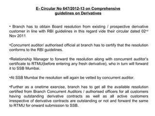 E- Circular No 647/2012-13 on Comprehensive
guidelines on Derivatives
• Branch has to obtain Board resolution from existing / prospective derivative
customer in line with RBI guidelines in this regard vide their circular dated 02nd
Nov 2011
•Concurrent auditor/ authorised official at branch has to certify that the resolution
conforms to the RBI guidelines.
•Relationship Manager to forward the resolution along with concurrent auditor’s
certificate to RTMU(before entering any fresh derivative), who in turn will forward
it to SSB Mumbai.
•At SSB Mumbai the resolution will again be vetted by concurrent auditor.
•Further as a onetime exercise, branch has to get all the available resolution
certified from Branch Concurrent Auditors / authorised officers for all customers
having outstanding derivative contracts as well as all active customers
irrespective of derivative contracts are outstanding or not and forward the same
to RTMU for onward submission to SSB.
 