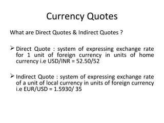 Currency Quotes
What are Direct Quotes & Indirect Quotes ?
 Direct Quote : system of expressing exchange rate
for 1 unit of foreign currency in units of home
currency i.e USD/INR = 52.50/52
 Indirect Quote : system of expressing exchange rate
of a unit of local currency in units of foreign currency
i.e EUR/USD = 1.5930/ 35
 