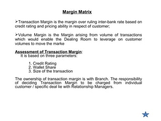 Margin Matrix
Transaction Margin is the margin over ruling inter-bank rate based on
credit rating and pricing ability in respect of customer;
Volume Margin is the Margin arising from volume of transactions
which would enable the Dealing Room to leverage on customer
volumes to move the marke
Assessment of Transaction Margin:
It is based on three parameters:
1. Credit Rating
2. Wallet Share
3. Size of the transaction
The ownership of transaction margin is with Branch. The responsibility
of deciding Transaction Margin to be charged from individual
customer / specific deal lie with Relationship Managers.
 