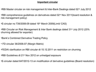 Important circular
•RBI Master circular on risk management & Inter-Bank Dealings dated 02nd
July 2012
•RBI comprehensive guidelines on derivatives dated 02nd
Nov 2011(board resolution &
risk management policy)
•E-circular no 739/2008-09 dated 16th
March 2009(Limit/ CAS)
•RBI Circular on Risk Management & Inter Bank dealings dated 31st
July 2012 (25%
churning allowed for exporter)
•Bank’s Combined Derivative Trading Policy
• FD circular 36/2006-07 (Margin Matrix)
•FEDAI clarification on RBI circular dt 15.12.2011 on restriction on churning
•RBI Guidelines dt 21st
Nov 2012 on unhedged exposure
•E-circular dated 647/2012-13 on modification of derivative guidelines (Board resolution)
 