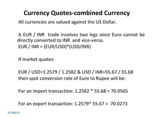 Currency Quotes-combined Currency
All currencies are valued against the US Dollar.
A EUR / INR trade involves two legs since Euro cannot be
directly converted to INR and vice-versa.
EUR / INR = (EUR/USD)*(USD/INR)
If market quotes:
EUR / USD=1.2579 / 1.2582 & USD / INR=55.67 / 55.68
then spot conversion rate of Euro to Rupee will be:
For an import transaction: 1.2582 * 55.68 = 70.0565
For an export transaction: 1.2579* 55.67 = 70.0273
07/08/13
 