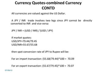 Currency Quotes-combined Currency
CONTD
All currencies are valued against the US Dollar.
A JPY / INR trade involves two legs since JPY cannot be directly
converted to INR and vice-versa
JPY / INR = (USD / INR) / (USD / JPY)
If market quotes:
USD/JPY=79.44/79.45
USD/INR=55.67/55.68
then spot conversion rate of JPY to Rupee will be:
For an import transaction: (55.68/79.44)*100 = 70.09
For an export transaction: (55.67/79.45)*100 = 70.07
07/08/13
 
