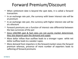 Forward Premium/Discount
• When settlement date is beyond the spot date, it is called a forward
transaction.
• In an exchange rate pair, the currency with lower interest rate will be
at premium
• In an exchange rate pair, the currency with higher interest rate will be
at a discount
• Forward premiums are a function of interest rate differential between
the two currencies of the pair
• Since USD/INR spot & fwd rates are not purely market determined,
they also depend upon the demand and supply
• More dollar inflow than outflow leads to a stronger rupee while net
dollar outflow leads to a weaker rupee.
• More demand from importers in the forward market raises the forward
premium whereas, presence of more number of exporters leads to
softening of forward premiums
07/08/13
 