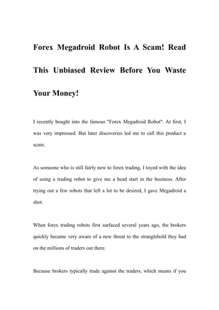 Forex Megadroid Robot Is A Scam! Read

This Unbiased Review Before You Waste

Your Money!


I recently bought into the famous "Forex Megadroid Robot". At first, I

was very impressed. But later discoveries led me to call this product a

scam.



As someone who is still fairly new to forex trading, I toyed with the idea

of using a trading robot to give me a head start in the business. After

trying out a few robots that left a lot to be desired, I gave Megadroid a

shot.



When forex trading robots first surfaced several years ago, the brokers

quickly became very aware of a new threat to the stranglehold they had

on the millions of traders out there.



Because brokers typically trade against the traders, which means if you
 