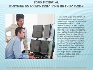 FOREX MENTORING:
  MAXIMIZING YOU EARNING POTENTIAL IN THE FOREX MARKET


                                                                      Forex mentoring is one of the best
                                                                      ways to accelerate your learning
                                                                      curve in this very fast paced market.
                                                                      Although Forex is a lucrative
                                                                      avenue to earn, it is also a highly
                                                                      technical field that demands more
                                                                      than the desire or determination to
                                                                      earn profits. One of the best ways to
                                                                      maximize Forex is to learn from
                                                                      experts and tap into systems that
                                                                      work. Beating around the bushes
                                                                      can cost you a lot of money, effort
                                                                      and time. The primary blunder of
                                                                      Forex is doing it right and having
                                                                      that intimate knowledge how it all
                                                                      works. Without the fundamentals
                                                                      you might as well see foreign
                                                                      exchange trading as a long
                                                                      term, costly endeavor.




Forex Mentoring: Maximizing You Earning Potential in the FX Market ( Courtesy of ForexNewsTradingAcademy.com )
 