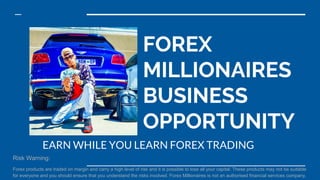 FOREX
MILLIONAIRES
BUSINESS
OPPORTUNITY
EARN WHILE YOU LEARN FOREX TRADING
Risk Warning:
Forex products are traded on margin and carry a high level of risk and it is possible to lose all your capital. These products may not be suitable
for everyone and you should ensure that you understand the risks involved. Forex Millionaires is not an authorised financial services company.
 