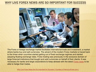 WHY LIVE FOREX NEWS ARE SO IMPORTANT FOR SUCCESS




 The Forex or foreign exchange market facilitates international trade and investment, a market
 where banks buy and sell currencies. The advent of the modern Forex markets is traced back
 to the times when countries started getting out of fixed exchange regimes and started
 adopting floating exchange rates. Forex trading was previously in the exclusive domain of
 large financial institutions that bought and sold currencies on behalf of their clients. It was
 necessary for banks and large corporations to keep abreast with the latest Forex news to be
 able to hedge their trades.

            Why Live Forex News Are So Important for Success ( Courtesy of HenryLiuForex.com )
 