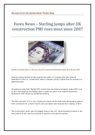 Resources for the Independent Trader Blog
Forex News – Sterling jumps after UK
construction PMI rises most since 2007
Posted on September 3, 2013 by the XM Investment Research Desk at 8:58 am GMT
Sterling jumped almost 30 pips against the dollar on Tuesday after data showed
expansion in the U.K. construction sector in August, giving a signal that the economy is
gathering pace.
According to data from Markit/CIPS construction purchasing managers index (PMI) rose
to 59.1 last month at the fastest pace in nearly six years to its highest level since
September 2007 driven by residential building.
The PMI rose from 57.0 in July, staying far above the 50 mark level demarcating growth
from contraction for a fourth month and was higher than forecast for a reading of 58.4.
The construction sector was the biggest drag on the U.K. gross domestic product in the
first quarter of this year but returned to growth in the second quarter.
 