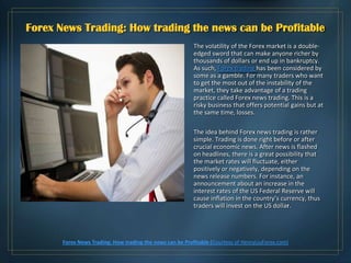 Forex News Trading: How trading the news can be Profitable
                                                           The volatility of the Forex market is a double-
                                                           edged sword that can make anyone richer by
                                                           thousands of dollars or end up in bankruptcy.
                                                           As such, Forex trading has been considered by
                                                           some as a gamble. For many traders who want
                                                           to get the most out of the instability of the
                                                           market, they take advantage of a trading
                                                           practice called Forex news trading. This is a
                                                           risky business that offers potential gains but at
                                                           the same time, losses.

                                                           The idea behind Forex news trading is rather
                                                           simple. Trading is done right before or after
                                                           crucial economic news. After news is flashed
                                                           on headlines, there is a great possibility that
                                                           the market rates will fluctuate, either
                                                           positively or negatively, depending on the
                                                           news release numbers. For instance, an
                                                           announcement about an increase in the
                                                           interest rates of the US Federal Reserve will
                                                           cause inflation in the country’s currency, thus
                                                           traders will invest on the US dollar.




       Forex News Trading: How trading the news can be Profitable (Courtesy of HenryLiuForex.com)
 