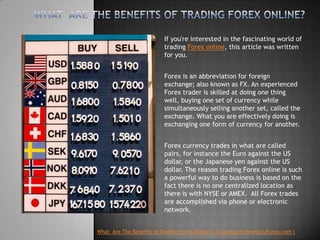 What  Are The Benefits of Trading Forex Online? If you're interested in the fascinating world of trading Forex online, this article was written for you.   Forex is an abbreviation for foreign exchange; also known as FX. An experienced Forex trader is skilled at doing one thing well, buying one set of currency while simultaneously selling another set, called the exchange. What you are effectively doing is exchanging one form of currency for another.   Forex currency trades in what are called pairs, for instance the Euro against the US dollar, or the Japanese yen against the US dollar. The reason trading Forex online is such a powerful way to do business is based on the fact there is no one centralized location as there is with NYSE or AMEX.  All Forex trades are accomplished via phone or electronic network. What  Are The Benefits of Trading ForexOnline?( Courtesy of HenryLiuForex.com ) 