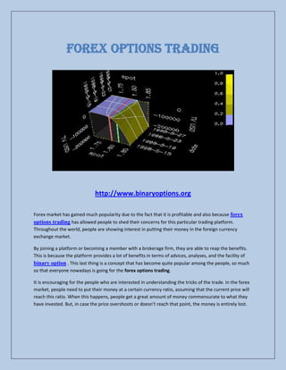 FOREX OPTIONS TRADING




                              http://www.binaryoptions.org

Forex market has gained much popularity due to the fact that it is profitable and also because forex
options trading has allowed people to shed their concerns for this particular trading platform.
Throughout the world, people are showing interest in putting their money in the foreign currency
exchange market.

By joining a platform or becoming a member with a brokerage firm, they are able to reap the benefits.
This is because the platform provides a lot of benefits in terms of advices, analyses, and the facility of
binary option . This last thing is a concept that has become quite popular among the people, so much
so that everyone nowadays is going for the forex options trading.

It is encouraging for the people who are interested in understanding the tricks of the trade. In the forex
market, people need to put their money at a certain currency ratio, assuming that the current price will
reach this ratio. When this happens, people get a great amount of money commensurate to what they
have invested. But, in case the price overshoots or doesn’t reach that point, the money is entirely lost.
 