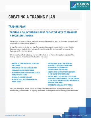 GETTING STARTED IN FOREX 20
CREATING A TRADING PLAN
CREATING A TRADING PLAN
By detailing all aspects of your trading in a comprehensive plan, you can eliminate ambiguity and
potentially negative trading behaviors.
A plan for trading is similar to a plan for any other business. It is essential to ensure that the
business owner (trader) sticks with a well-thought-out and tested approach to growing the
business while minimizing risk.
Elements of an effective trading plan should include all of the most important aspects of the
trading process. This should include, at the very least:
As a part of this plan, traders should also keep a detailed journal of all trades (with reasons for
entries/exits) so that there is an ongoing assessment of exactly how well the trading plan was followed.
CREATING A SOLID TRADING PLAN IS ONE OF THE KEYS TO BECOMING
A SUCCESSFUL TRADER.
TRADING PLAN
AMOUNT OF STARTING CAPITAL TO BE USED
FOR TRADING
PRIMARY LOT SIZE AND LEVERAGE USED
PRIMARY CURRENCY PAIRS TRADED
MAXIMUM PERCENTAGE OF TRADING CAPITAL
RISKED ON EACH TRADE
REWARD-TO-RISK RATIO TARGET
REALISTIC DAILY, WEEKLY AND MONTHLY
PROFIT GOALS
SPECIFIC DAILY, WEEKLY AND MONTHLY
LOSS LIMITS (THE POINT OF MONETARY
LOSS AT WHICH A TRADER STOPS
TRADING FOR THE GIVEN PERIOD)
SPECIFIC TRADE ENTRY CRITERIA ACCORDING
TO THE TESTED TRADING STRATEGY
SPECIFIC TRADE EXIT CRITERIA (STOP LOSSES,
PROFIT LIMITS AND/OR MANUAL EXITS) ACCORDING
TO THE TESTED TRADING STRATEGY METHODS FOR
MANAGING OPEN TRADES
METHODS FOR MANAGING OPEN TRADES
 
