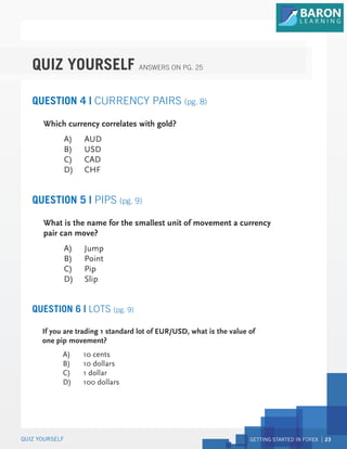 GETTING STARTED IN FOREX 23
QUIZ YOURSELF
QUIZ YOURSELF ANSWERS ON PG. 25
QUESTION 4 | CURRENCY PAIRS (pg. 8)
QUESTION 5 | PIPS (pg. 9)
Which currency correlates with gold?
A) AUD
B) USD
C) CAD
D) CHF
What is the name for the smallest unit of movement a currency
pair can move?
A) Jump
B) Point
C) Pip
D) Slip
QUESTION 6 | LOTS (pg. 9)
If you are trading 1 standard lot of EUR/USD, what is the value of
one pip movement?
A) 10 cents
B) 10 dollars
C) 1 dollar
D) 100 dollars
 