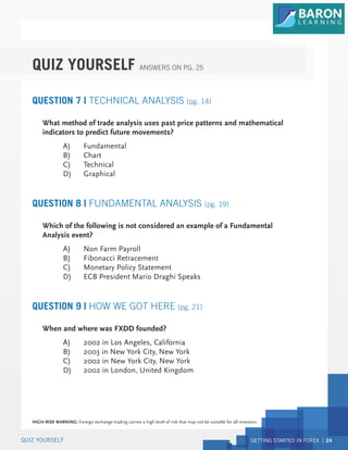 GETTING STARTED IN FOREX 24
QUIZ YOURSELF
QUESTION 7 | TECHNICAL ANALYSIS (pg. 14)
What method of trade analysis uses past price patterns and mathematical
indicators to predict future movements?
A) Fundamental
B) Chart
C) Technical
D) Graphical
QUESTION 8 | FUNDAMENTAL ANALYSIS (pg. 19)
Which of the following is not considered an example of a Fundamental
Analysis event?
A) Non Farm Payroll
B) Fibonacci Retracement
C) Monetary Policy Statement
D) ECB President Mario Draghi Speaks
QUESTION 9 | HOW WE GOT HERE (pg. 21)
When and where was FXDD founded?
A) 2002 in Los Angeles, California
B) 2003 in New York City, New York
C) 2002 in New York City, New York
D) 2002 in London, United Kingdom
QUIZ YOURSELF ANSWERS ON PG. 25
HIGH RISK WARNING: Foreign exchange trading carries a high level of risk that may not be suitable for all investors.
 