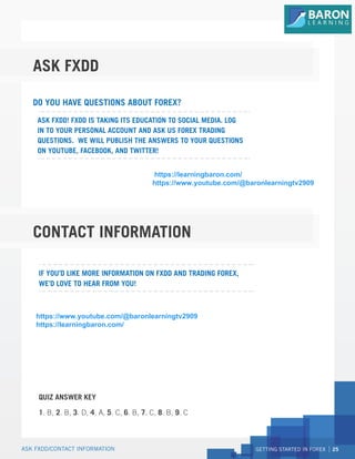 GETTING STARTED IN FOREX 25
ASK FXDD/CONTACT INFORMATION
ASK FXDD
CONTACT INFORMATION
www.youtube.com/fxddglobal
www.facebook.com/fxddglobal
www.twitter.com/fxddglobal
Talk to a Forex specialist in real time.
+356.2013.3496
sales@fxdd.com.mt
http://www.fxdd.com/mt/en/forex-resources/forex-education
https://secure.fxdd.com/mt/en/live-talk.html
ASK FXDD! FXDD IS TAKING ITS EDUCATION TO SOCIAL MEDIA. LOG
IN TO YOUR PERSONAL ACCOUNT AND ASK US FOREX TRADING
QUESTIONS. WE WILL PUBLISH THE ANSWERS TO YOUR QUESTIONS
ON YOUTUBE, FACEBOOK, AND TWITTER!
IF YOU’D LIKE MORE INFORMATION ON FXDD AND TRADING FOREX,
WE’D LOVE TO HEAR FROM YOU!
QUIZ ANSWER KEY
1. B, 2. B, 3. D, 4. A, 5. C, 6. B, 7. C, 8. B, 9. C
LIVE CHAT:
CALL US:
EMAIL US:
CONTINUE YOUR EDUCATION:
DO YOU HAVE QUESTIONS ABOUT FOREX?
https://www.youtube.com/@baronlearningtv2909
https://learningbaron.com/
https://learningbaron.com/
https://www.youtube.com/@baronlearningtv2909
 