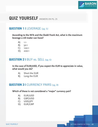 GETTING STARTED IN FOREX 22
QUIZ YOURSELF
QUIZ YOURSELF ANSWERS ON PG. 25
QUESTION 1 | LEVERAGE (pg. 5)
QUESTION 2 | BUY vs. SELL (pg. 6)
According to the NFA and the Dodd Frank Act, what is the maximum
leverage a US trader can have?
A) 1:1
B) 50:1
C) 100:1
D) 200:1
In the case of EUR/USD, if you expect the EUR to appreciate in value,
what would you do?
A) Short the EUR
B) Long the EUR
QUESTION 3 | CURRENCY PAIRS (pg. 8)
Which of these is not considered a “major” currency pair?
A) EUR/USD
B) GBP/USD
C) USD/JPY
D) EUR/GBP
 