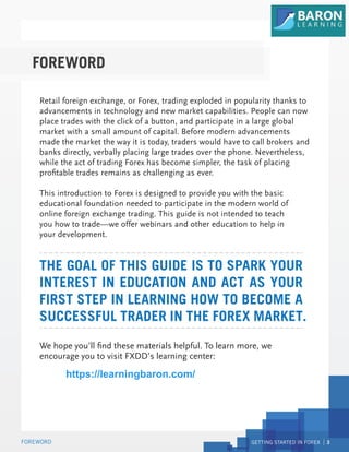 GETTING STARTED IN FOREX 3
FOREWORD
Retail foreign exchange, or Forex, trading exploded in popularity thanks to
advancements in technology and new market capabilities. People can now
place trades with the click of a button, and participate in a large global
market with a small amount of capital. Before modern advancements
made the market the way it is today, traders would have to call brokers and
banks directly, verbally placing large trades over the phone. Nevertheless,
while the act of trading Forex has become simpler, the task of placing
profitable trades remains as challenging as ever.
This introduction to Forex is designed to provide you with the basic
educational foundation needed to participate in the modern world of
online foreign exchange trading. This guide is not intended to teach
you how to trade—we offer webinars and other education to help in
your development.
We hope you’ll find these materials helpful. To learn more, we
encourage you to visit FXDD’s learning center:
http://www.fxdd.com/mt/en/forex-resources/forex-education
THE GOAL OF THIS GUIDE IS TO SPARK YOUR
INTEREST IN EDUCATION AND ACT AS YOUR
FIRST STEP IN LEARNING HOW TO BECOME A
SUCCESSFUL TRADER IN THE FOREX MARKET
FOREWORD
.
https://learningbaron.com/
 