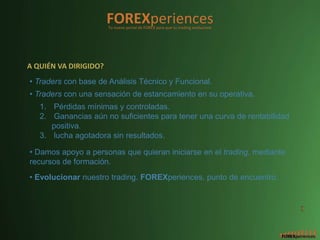 FOREXperiences
                       Tu nuevo portal de FOREX para que tu trading evolucione




A QUIÉN VA DIRIGIDO?
• Traders con base de Análisis Técnico y Funcional.
• Traders con una sensación de estancamiento en su operativa.
   1. Pérdidas mínimas y controladas.
   2. Ganancias aún no suficientes para tener una curva de rentabilidad
      positiva.
   3. lucha agotadora sin resultados.

• Damos apoyo a personas que quieran iniciarse en el trading, mediante
recursos de formación.
• Evolucionar nuestro trading. FOREXperiences, punto de encuentro.


                                                                                 2
 