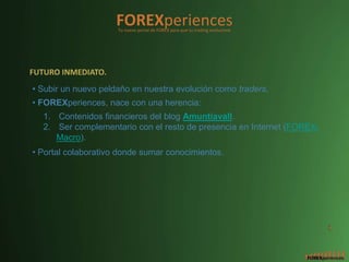 FOREXperiences
                     Tu nuevo portal de FOREX para que tu trading evolucione




FUTURO INMEDIATO.
• Subir un nuevo peldaño en nuestra evolución como traders.
• FOREXperiences, nace con una herencia:
   1. Contenidos financieros del blog Amuntiavall.
   2. Ser complementario con el resto de presencia en Internet (FOREX-
      Macro).
• Portal colaborativo donde sumar conocimientos.




                                                                               3
 