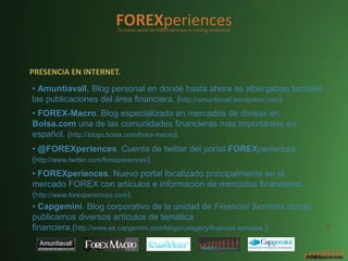 FOREXperiences
                       Tu nuevo portal de FOREX para que tu trading evolucione




PRESENCIA EN INTERNET.
• Amuntiavall. Blog personal en donde hasta ahora se albergaban también
las publicaciones del área financiera. (http://amuntiavall.wordpress.com).
• FOREX-Macro. Blog especializado en mercados de divisas en
Bolsa.com una de las comunidades financieras más importantes en
español. (http://blogs.bolsa.com/forex-macro).
• @FOREXperiences. Cuenta de twitter del portal FOREXperiences.
(http://www.twitter.com/forexperiences).
• FOREXperiences. Nuevo portal focalizado principalmente en el
mercado FOREX con artículos e información de mercados financieros.
(http://www.forexperiences.com).
• Capgemini. Blog corporativo de la unidad de Financial Services donde
publicamos diversos artículos de temática
financiera.(http://www.es.capgemini.com/blogs/category/financial-services )      4
 