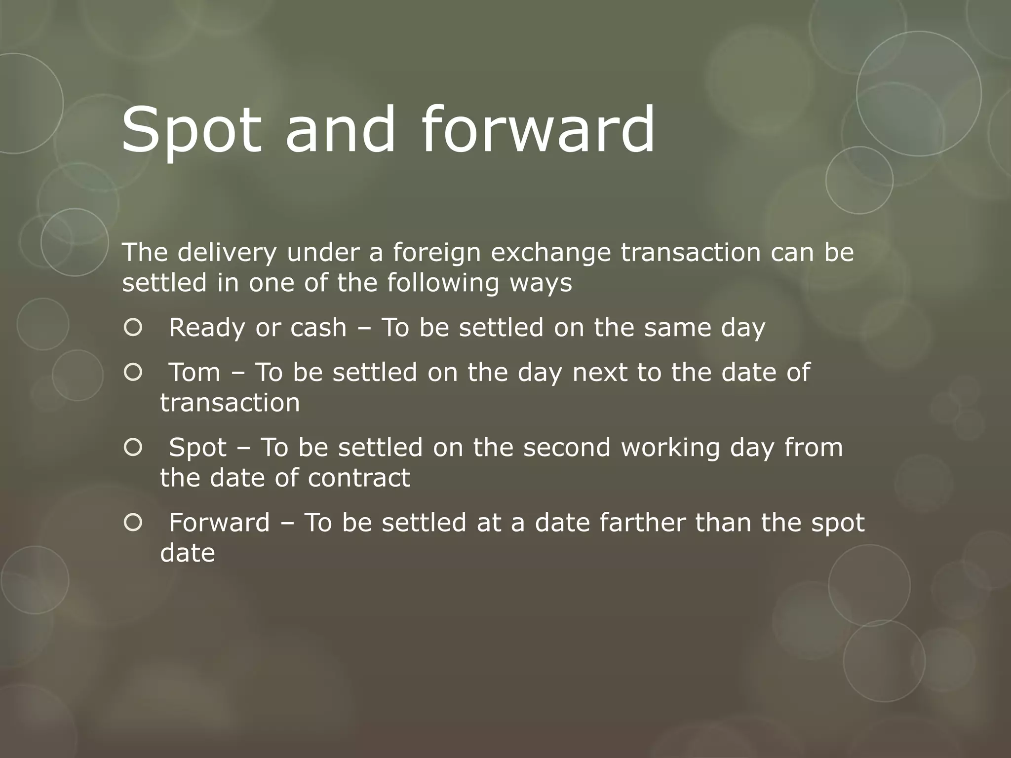 Spot and forward
The delivery under a foreign exchange transaction can be
settled in one of the following ways
 Ready or cash – To be settled on the same day
 Tom – To be settled on the day next to the date of
  transaction
 Spot – To be settled on the second working day from
  the date of contract
 Forward – To be settled at a date farther than the spot
  date
 